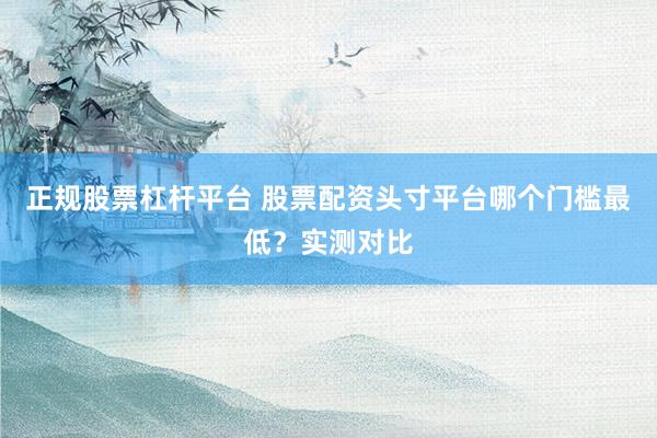 正规股票杠杆平台 股票配资头寸平台哪个门槛最低？实测对比