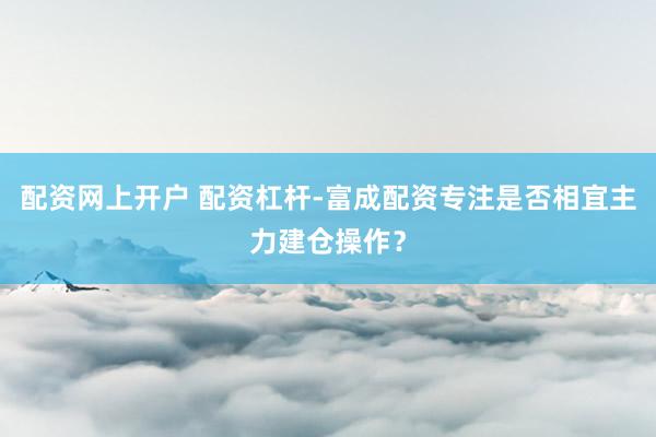 配资网上开户 配资杠杆-富成配资专注是否相宜主力建仓操作?