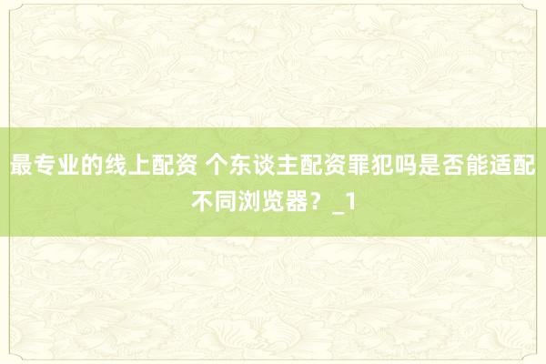 最专业的线上配资 个东谈主配资罪犯吗是否能适配不同浏览器?_1