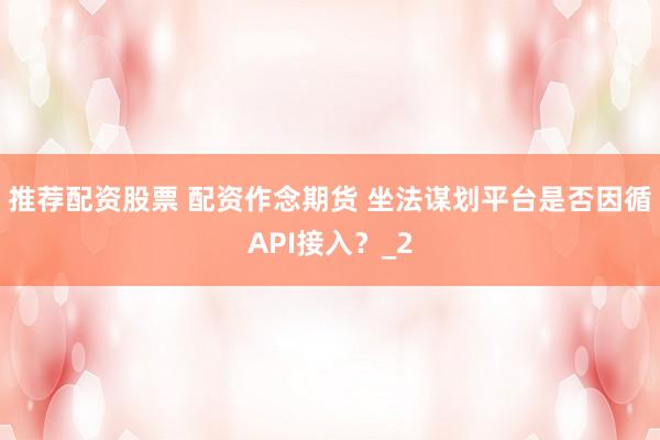 推荐配资股票 配资作念期货 坐法谋划平台是否因循API接入？_2