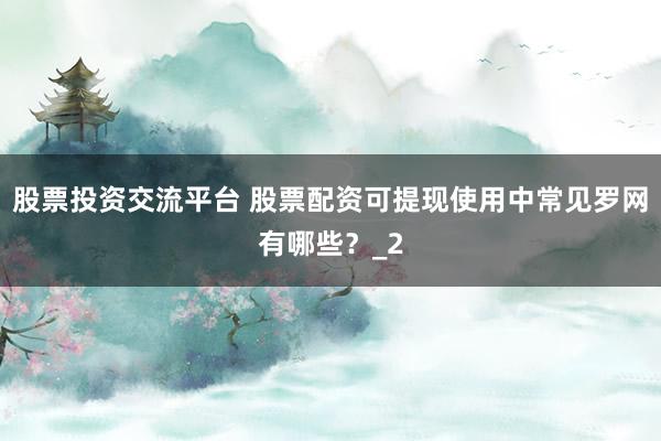 股票投资交流平台 股票配资可提现使用中常见罗网有哪些？_2