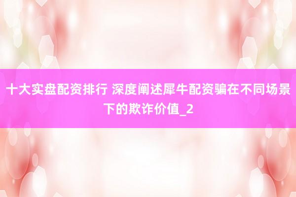 十大实盘配资排行 深度阐述犀牛配资骗在不同场景下的欺诈价值_2