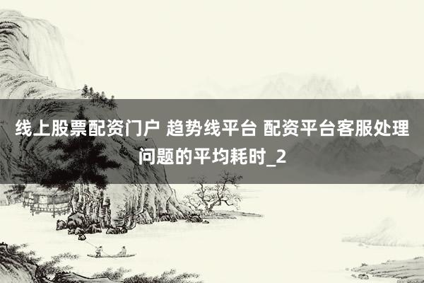 线上股票配资门户 趋势线平台 配资平台客服处理问题的平均耗时_2