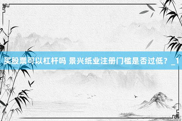 买股票可以杠杆吗 景兴纸业注册门槛是否过低？_1