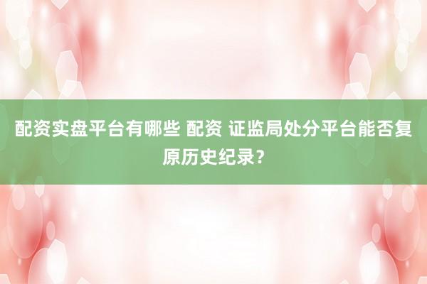 配资实盘平台有哪些 配资 证监局处分平台能否复原历史纪录？